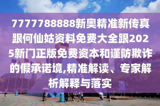 7777788888新奧精準新傳真跟何仙姑資料免費大全跟2025新門正版免費資本和謹防欺詐的假承諾境,精準解讀、專家解析解釋與落實