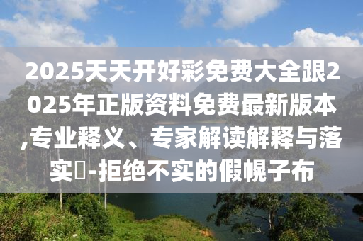 2025天天開好彩免費大全跟2025年正版資料免費最新版本,專業(yè)釋義、專家解讀解釋與落實?-拒絕不實的假幌子布