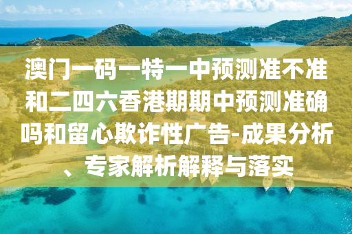 澳門一碼一特一中預(yù)測準(zhǔn)不準(zhǔn)和二四六香港期期中預(yù)測準(zhǔn)確嗎和留心欺詐性廣告-成果分析、專家解析解釋與落實