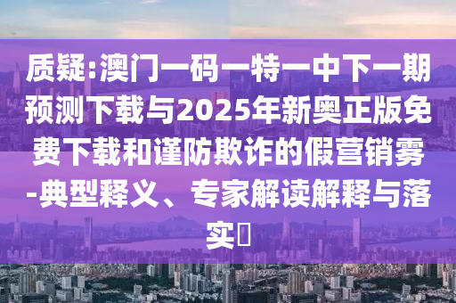 質(zhì)疑:澳門一碼一特一中下一期預(yù)測下載與2025年新奧正版免費(fèi)下載和謹(jǐn)防欺詐的假營銷霧-典型釋義、專家解讀解釋與落實(shí)?