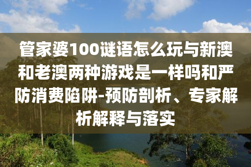 管家婆100謎語怎么玩與新澳和老澳兩種游戲是一樣嗎和嚴(yán)防消費(fèi)陷阱-預(yù)防剖析、專家解析解釋與落實(shí)