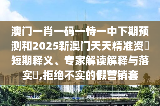 澳門一肖一碼一恃一中下期預測和2025新澳門天天精準資枓短期釋義、專家解讀解釋與落實?,拒絕不實的假營銷套