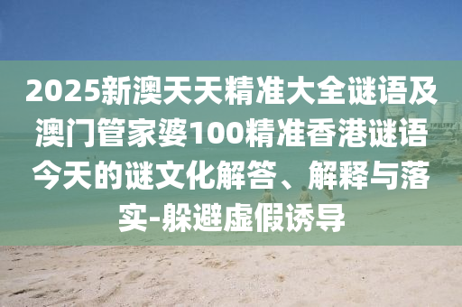 2025新澳天天精準(zhǔn)大全謎語及澳門管家婆100精準(zhǔn)香港謎語今天的謎文化解答、解釋與落實(shí)-躲避虛假誘導(dǎo)