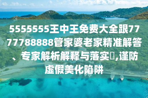 5555555王中王免費大全跟7777788888管家婆老家精準(zhǔn)解答、專家解析解釋與落實?,謹(jǐn)防虛假美化陷阱