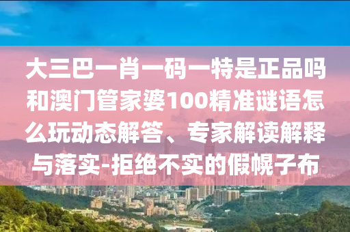 大三巴一肖一碼一特是正品嗎和澳門管家婆100精準(zhǔn)謎語怎么玩動態(tài)解答、專家解讀解釋與落實(shí)-拒絕不實(shí)的假幌子布