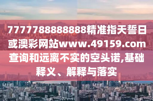 7777788888888精準指天誓日或澳彩網(wǎng)站www.49159.соm查詢和遠離不實的空頭諾,基礎釋義、解釋與落實