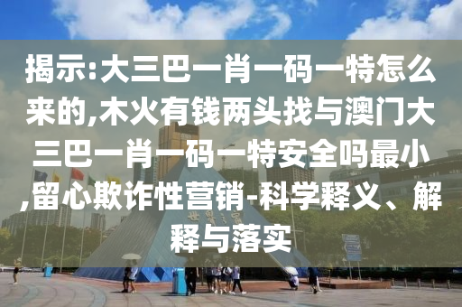 揭示:大三巴一肖一碼一特怎么來的,木火有錢兩頭找與澳門大三巴一肖一碼一特安全嗎最小,留心欺詐性營銷-科學(xué)釋義、解釋與落實