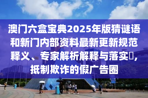 澳門(mén)六盒寶典2025年版猜謎語(yǔ)和新門(mén)內(nèi)部資料最新更新規(guī)范釋義、專(zhuān)家解析解釋與落實(shí)?,抵制欺詐的假?gòu)V告圈