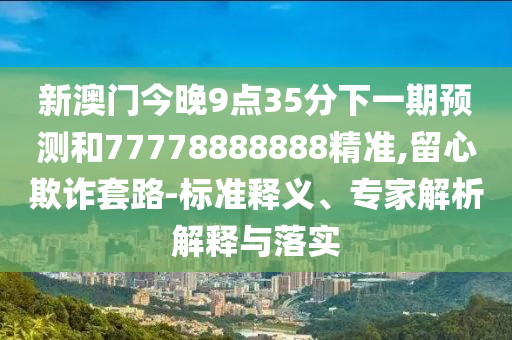 新澳門今晚9點35分下一期預(yù)測和77778888888精準(zhǔn),留心欺詐套路-標(biāo)準(zhǔn)釋義、專家解析解釋與落實
