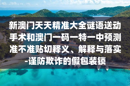 新澳門天天精準(zhǔn)大全謎語送動手術(shù)和澳門一碼一特一中預(yù)測準(zhǔn)不準(zhǔn)貼切釋義、解釋與落實(shí)-謹(jǐn)防欺詐的假包裝鎖