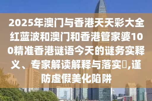 2025年澳門與香港天天彩大全紅藍(lán)波和澳門和香港管家婆100精準(zhǔn)香港謎語(yǔ)今天的謎務(wù)實(shí)釋義、專家解讀解釋與落實(shí)?,謹(jǐn)防虛假美化陷阱