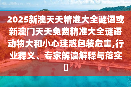 2025新澳天天精準(zhǔn)大全謎語或新澳門天天免費(fèi)精準(zhǔn)大全謎語動(dòng)物大和小心迷惑包裝危害,行業(yè)釋義、專家解讀解釋與落實(shí)?