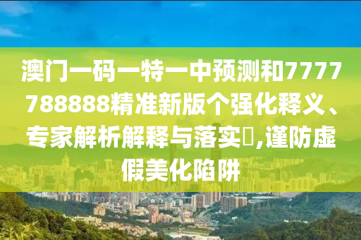 澳門一碼一特一中預測和7777788888精準新版?zhèn)€強化釋義、專家解析解釋與落實?,謹防虛假美化陷阱