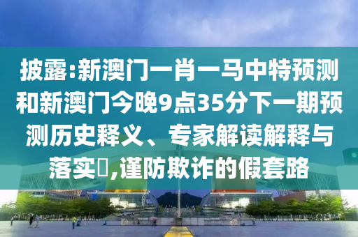 披露:新澳門一肖一馬中特預(yù)測和新澳門今晚9點35分下一期預(yù)測歷史釋義、專家解讀解釋與落實?,謹防欺詐的假套路