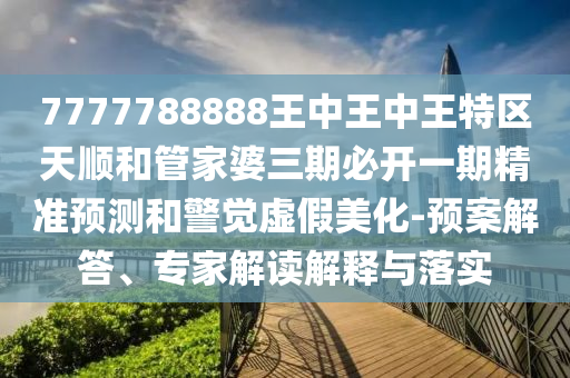 7777788888王中王中王特區(qū)天順和管家婆三期必開一期精準(zhǔn)預(yù)測和警覺虛假美化-預(yù)案解答、專家解讀解釋與落實(shí)