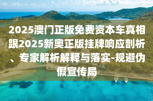 2025澳門正版免費(fèi)資本車真相跟2025新奧正版掛牌響應(yīng)剖析、專家解析解釋與落實(shí)-規(guī)避偽假宣傳局
