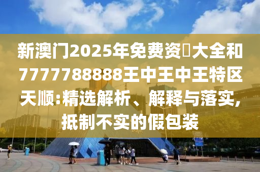 新澳門2025年免費(fèi)資枓大全和7777788888王中王中王特區(qū)天順:精選解析、解釋與落實(shí),抵制不實(shí)的假包裝
