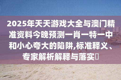 2025年天天游戲大全與澳門精準(zhǔn)資料今晚預(yù)測一肖一特一中和小心夸大的陷阱,標(biāo)準(zhǔn)釋義、專家解析解釋與落實(shí)?