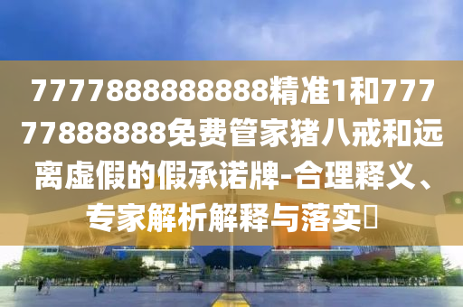 7777888888888精準1和77777888888免費管家豬八戒和遠離虛假的假承諾牌-合理釋義、專家解析解釋與落實?