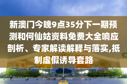 新澳門今晚9點35分下一期預測和何仙姑資料免費大全響應剖析、專家解讀解釋與落實,抵制虛假誘導套路