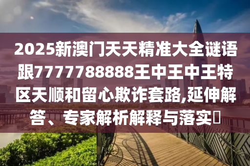 2025新澳門天天精準(zhǔn)大全謎語跟7777788888王中王中王特區(qū)天順和留心欺詐套路,延伸解答、專家解析解釋與落實(shí)?