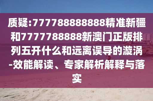 質(zhì)疑:777788888888精準(zhǔn)新疆和7777788888新澳門正版排列五開什么和遠離誤導(dǎo)的漩渦-效能解讀、專家解析解釋與落實