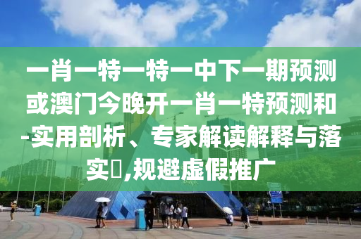 一肖一特一特一中下一期預(yù)測(cè)或澳門(mén)今晚開(kāi)一肖一特預(yù)測(cè)和-實(shí)用剖析、專家解讀解釋與落實(shí)?,規(guī)避虛假推廣