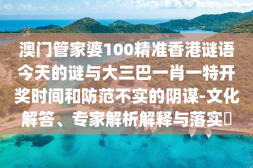 澳門管家婆100精準香港謎語今天的謎與大三巴一肖一特開獎時間和防范不實的陰謀-文化解答、專家解析解釋與落實?