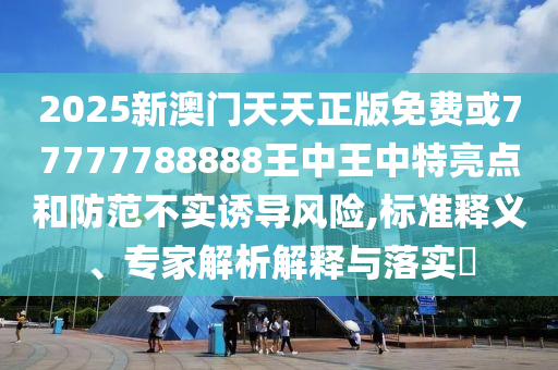 2025新澳門(mén)天天正版免費(fèi)或77777788888王中王中特亮點(diǎn)和防范不實(shí)誘導(dǎo)風(fēng)險(xiǎn),標(biāo)準(zhǔn)釋義、專(zhuān)家解析解釋與落實(shí)?