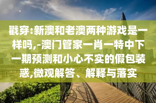 戳穿:新澳和老澳兩種游戲是一樣嗎,-澳門管家一肖一特中下一期預測和小心不實的假包裝惑,微觀解答、解釋與落實