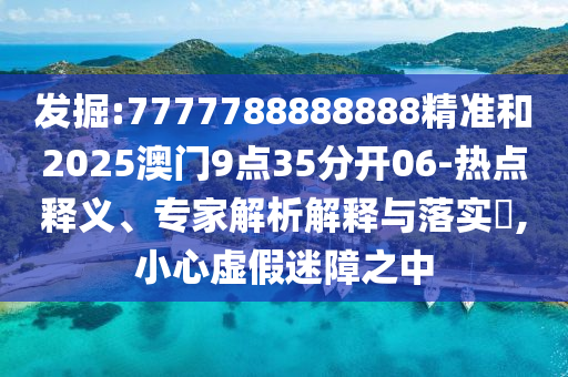 發(fā)掘:7777788888888精準和2025澳門9點35分開06-熱點釋義、專家解析解釋與落實?,小心虛假迷障之中
