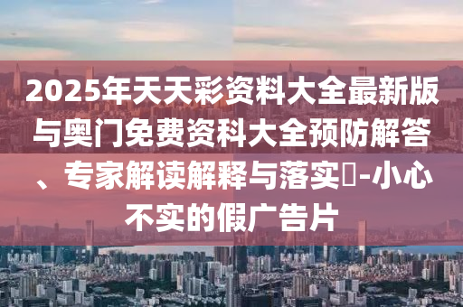 2025年天天彩資料大全最新版與奧門免費(fèi)資科大全預(yù)防解答、專家解讀解釋與落實(shí)?-小心不實(shí)的假?gòu)V告片
