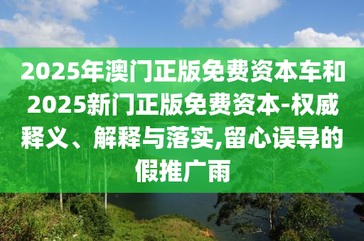 2025年澳門正版免費資本車和2025新門正版免費資本-權(quán)威釋義、解釋與落實,留心誤導(dǎo)的假推廣雨
