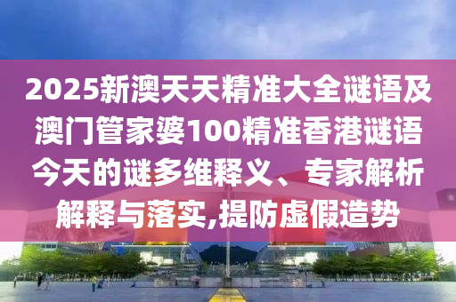 2025新澳天天精準(zhǔn)大全謎語及澳門管家婆100精準(zhǔn)香港謎語今天的謎多維釋義、專家解析解釋與落實,提防虛假造勢
