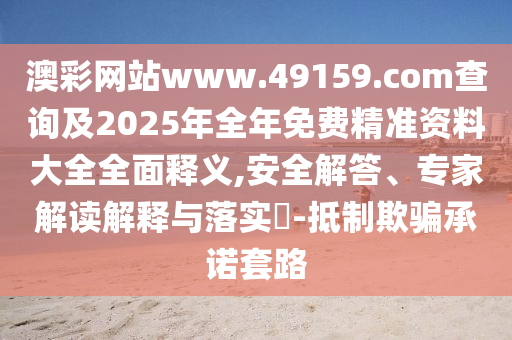 澳彩網(wǎng)站www.49159.соm查詢及2025年全年免費精準資料大全全面釋義,安全解答、專家解讀解釋與落實?-抵制欺騙承諾套路