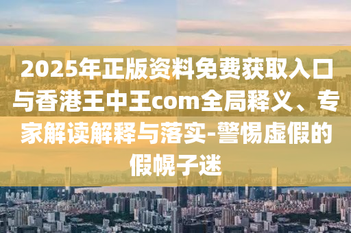 2025年正版資料免費(fèi)獲取入口與香港王中王com全局釋義、專家解讀解釋與落實(shí)-警惕虛假的假幌子迷
