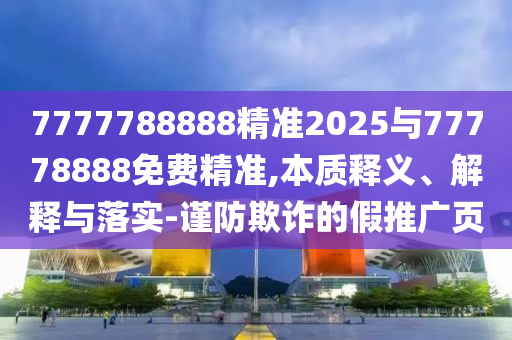 7777788888精準(zhǔn)2025與77778888免費精準(zhǔn),本質(zhì)釋義、解釋與落實-謹(jǐn)防欺詐的假推廣頁