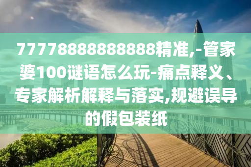 77778888888888精準,-管家婆100謎語怎么玩-痛點釋義、專家解析解釋與落實,規(guī)避誤導的假包裝紙