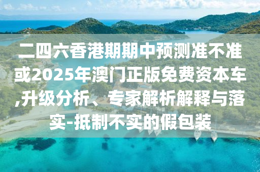 二四六香港期期中預(yù)測準(zhǔn)不準(zhǔn)或2025年澳門正版免費(fèi)資本車,升級(jí)分析、專家解析解釋與落實(shí)-抵制不實(shí)的假包裝