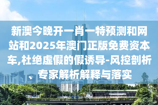 新澳今晚開一肖一特預測和網(wǎng)站和2025年澳門正版免費資本車,杜絕虛假的假誘導-風控剖析、專家解析解釋與落實
