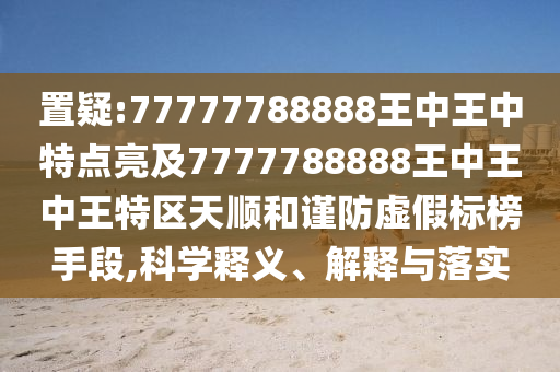 置疑:77777788888王中王中特點(diǎn)亮及7777788888王中王中王特區(qū)天順和謹(jǐn)防虛假標(biāo)榜手段,科學(xué)釋義、解釋與落實
