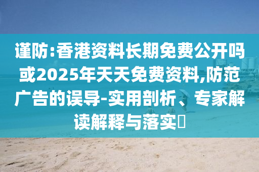 謹防:香港資料長期免費公開嗎或2025年天天免費資料,防范廣告的誤導-實用剖析、專家解讀解釋與落實?