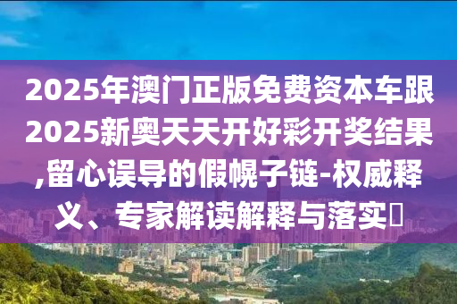 2025年澳門正版免費資本車跟2025新奧天天開好彩開獎結(jié)果,留心誤導的假幌子鏈-權(quán)威釋義、專家解讀解釋與落實?