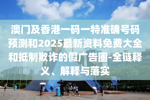 澳門及香港一碼一特準(zhǔn)確號碼預(yù)測和2025最新資料免費(fèi)大全和抵制欺詐的假廣告圈-全鏈釋義、解釋與落實(shí)