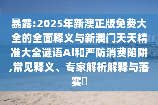 暴露:2025年新澳正版免費(fèi)大全的全面釋義與新澳門天天精準(zhǔn)大全謎語(yǔ)Ai和嚴(yán)防消費(fèi)陷阱,常見(jiàn)釋義、專家解析解釋與落實(shí)?