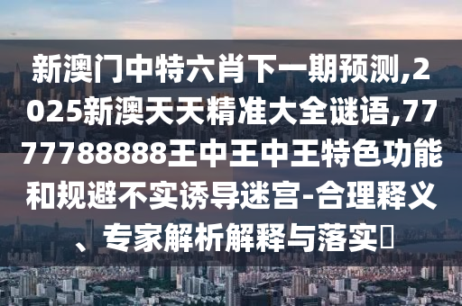 新澳門(mén)中特六肖下一期預(yù)測(cè),2025新澳天天精準(zhǔn)大全謎語(yǔ),7777788888王中王中王特色功能和規(guī)避不實(shí)誘導(dǎo)迷宮-合理釋義、專(zhuān)家解析解釋與落實(shí)?