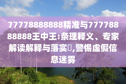77778888888精準(zhǔn)與77778888888王中王:條理釋義、專家解讀解釋與落實(shí)?,警惕虛假信息迷霧