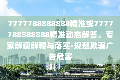 7777788888888精準(zhǔn)或7777788888888精準(zhǔn)動(dòng)態(tài)解答、專家解讀解釋與落實(shí)-規(guī)避欺騙廣告危害