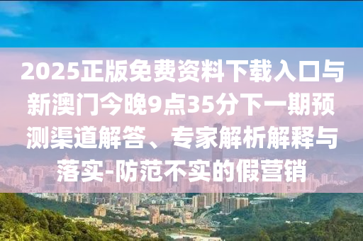 2025正版免費(fèi)資料下載入口與新澳門今晚9點(diǎn)35分下一期預(yù)測(cè)渠道解答、專家解析解釋與落實(shí)-防范不實(shí)的假營銷