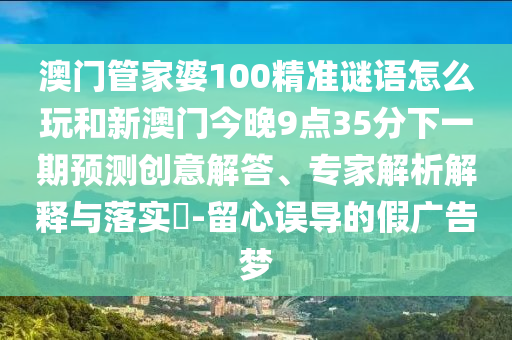 澳門管家婆100精準謎語怎么玩和新澳門今晚9點35分下一期預測創(chuàng)意解答、專家解析解釋與落實?-留心誤導的假廣告夢